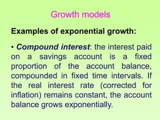 Examples of exponential growth:
• Compound interest: the interest paid
on a savings account is a fixed
proportion of the account balance,
compounded in fixed time intervals. If
the real interest rate (corrected for
inflation) remains constant, the account
balance grows exponentially.
Growth models
 