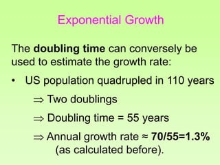 The doubling time can conversely be
used to estimate the growth rate:
• US population quadrupled in 110 years
 Two doublings
 Doubling time = 55 years
 Annual growth rate ≈ 70/55=1.3%
(as calculated before).
Exponential Growth
 