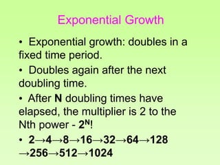 • Exponential growth: doubles in a
fixed time period.
• Doubles again after the next
doubling time.
• After N doubling times have
elapsed, the multiplier is 2 to the
Nth power - 2N!
• 2→4→8→16→32→64→128
→256→512→1024
Exponential Growth
 