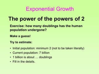 Exercise: how many doublings has the human
population undergone?
Make a guess!
Try to estimate:
• Initial population: minimum 2 (not to be taken literally)
• Current population: 7 billion
• 1 billion is about … doublings
• Fill in the details.
The power of the powers of 2
Exponential Growth
 