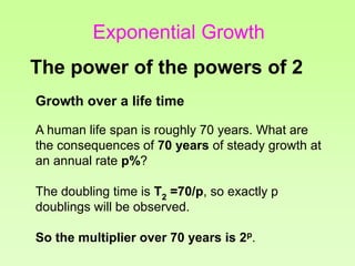 Growth over a life time
A human life span is roughly 70 years. What are
the consequences of 70 years of steady growth at
an annual rate p%?
The doubling time is T2 =70/p, so exactly p
doublings will be observed.
So the multiplier over 70 years is 2p.
The power of the powers of 2
Exponential Growth
 