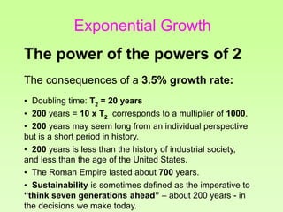 The consequences of a 3.5% growth rate:
• Doubling time: T2 = 20 years
• 200 years = 10 x T2 corresponds to a multiplier of 1000.
• 200 years may seem long from an individual perspective
but is a short period in history.
• 200 years is less than the history of industrial society,
and less than the age of the United States.
• The Roman Empire lasted about 700 years.
• Sustainability is sometimes defined as the imperative to
“think seven generations ahead” – about 200 years - in
the decisions we make today.
The power of the powers of 2
Exponential Growth
 