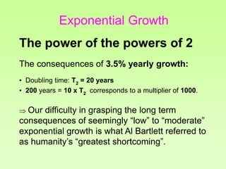 The consequences of 3.5% yearly growth:
• Doubling time: T2 = 20 years
• 200 years = 10 x T2 corresponds to a multiplier of 1000.
 Our difficulty in grasping the long term
consequences of seemingly “low” to “moderate”
exponential growth is what Al Bartlett referred to
as humanity’s “greatest shortcoming”.
The power of the powers of 2
Exponential Growth
 