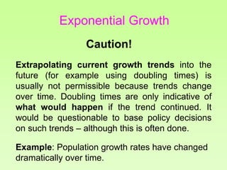 Caution!
Extrapolating current growth trends into the
future (for example using doubling times) is
usually not permissible because trends change
over time. Doubling times are only indicative of
what would happen if the trend continued. It
would be questionable to base policy decisions
on such trends – although this is often done.
Example: Population growth rates have changed
dramatically over time.
Exponential Growth
 