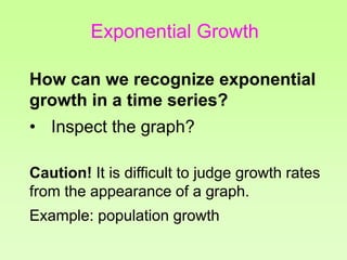 How can we recognize exponential
growth in a time series?
• Inspect the graph?
Caution! It is difficult to judge growth rates
from the appearance of a graph.
Example: population growth
Exponential Growth
 
