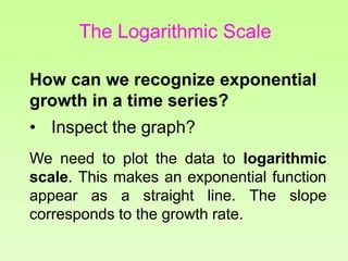 How can we recognize exponential
growth in a time series?
• Inspect the graph?
We need to plot the data to logarithmic
scale. This makes an exponential function
appear as a straight line. The slope
corresponds to the growth rate.
The Logarithmic Scale
 