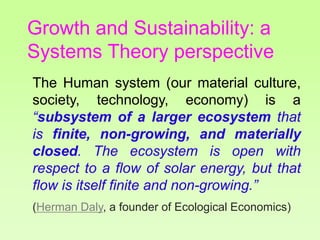 The Human system (our material culture,
society, technology, economy) is a
“subsystem of a larger ecosystem that
is finite, non-growing, and materially
closed. The ecosystem is open with
respect to a flow of solar energy, but that
flow is itself finite and non-growing.”
(Herman Daly, a founder of Ecological Economics)
Growth and Sustainability: a
Systems Theory perspective
 