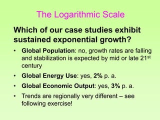 Which of our case studies exhibit
sustained exponential growth?
• Global Population: no, growth rates are falling
and stabilization is expected by mid or late 21st
century
• Global Energy Use: yes, 2% p. a.
• Global Economic Output: yes, 3% p. a.
• Trends are regionally very different – see
following exercise!
The Logarithmic Scale
 