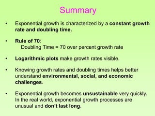 • Exponential growth is characterized by a constant growth
rate and doubling time.
• Rule of 70:
Doubling Time = 70 over percent growth rate
• Logarithmic plots make growth rates visible.
• Knowing growth rates and doubling times helps better
understand environmental, social, and economic
challenges.
• Exponential growth becomes unsustainable very quickly.
In the real world, exponential growth processes are
unusual and don’t last long.
Summary
 