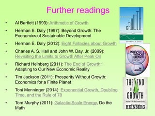 • Al Bartlett (1993): Arithmetic of Growth
• Herman E. Daly (1997): Beyond Growth: The
Economics of Sustainable Development
• Herman E. Daly (2012): Eight Fallacies about Growth
• Charles A. S. Hall and John W. Day, Jr. (2009):
Revisiting the Limits to Growth After Peak Oil
• Richard Heinberg (2011): The End of Growth:
Adapting to Our New Economic Reality
• Tim Jackson (2011): Prosperity Without Growth:
Economics for a Finite Planet
• Toni Menninger (2014): Exponential Growth, Doubling
Time, and the Rule of 70
• Tom Murphy (2011): Galactic-Scale Energy, Do the
Math
Further readings
 