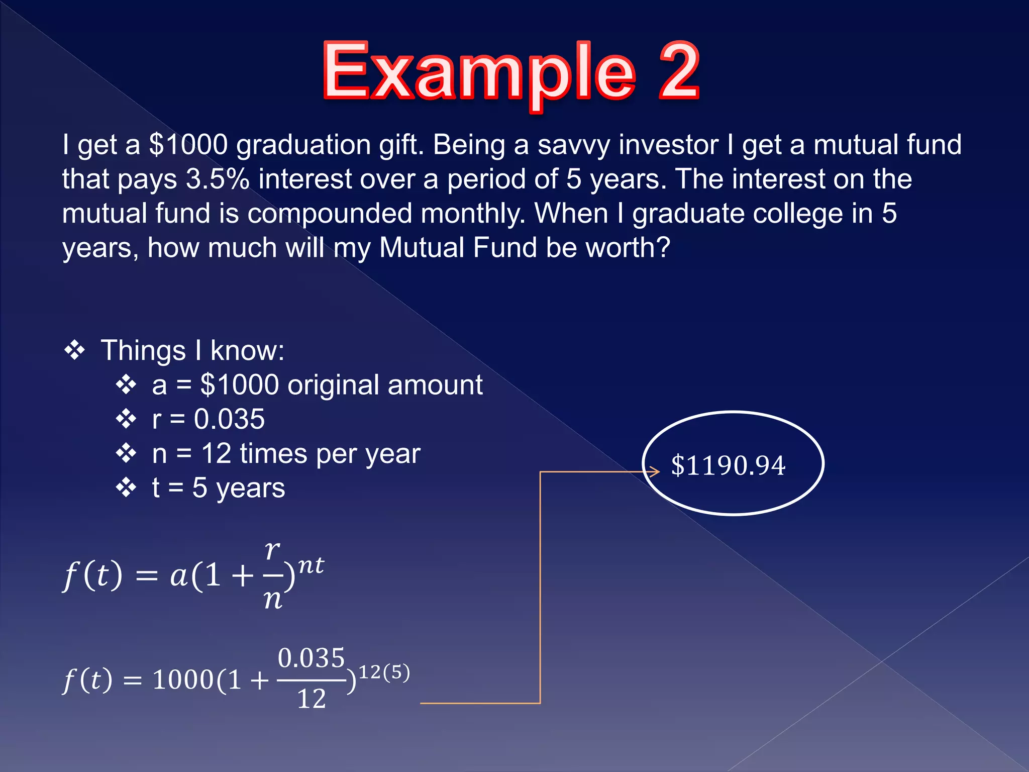 I get a $1000 graduation gift. Being a savvy investor I get a mutual fund
that pays 3.5% interest over a period of 5 years. The interest on the
mutual fund is compounded monthly. When I graduate college in 5
years, how much will my Mutual Fund be worth?
 Things I know:
 a = $1000 original amount
 r = 0.035
 n = 12 times per year
 t = 5 years
𝑓 𝑡 = 𝑎(1 +
𝑟
𝑛
) 𝑛𝑡
𝑓 𝑡 = 1000(1 +
0.035
12
)12(5)
$1190.94
 