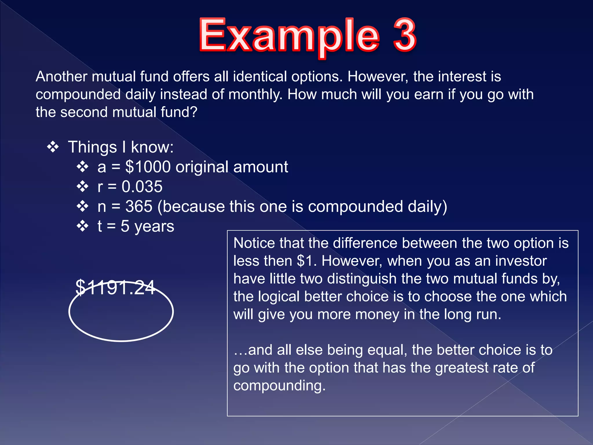 Another mutual fund offers all identical options. However, the interest is
compounded daily instead of monthly. How much will you earn if you go with
the second mutual fund?
 Things I know:
 a = $1000 original amount
 r = 0.035
 n = 365 (because this one is compounded daily)
 t = 5 years
$1191.24
Notice that the difference between the two option is
less then $1. However, when you as an investor
have little two distinguish the two mutual funds by,
the logical better choice is to choose the one which
will give you more money in the long run.
…and all else being equal, the better choice is to
go with the option that has the greatest rate of
compounding.
 