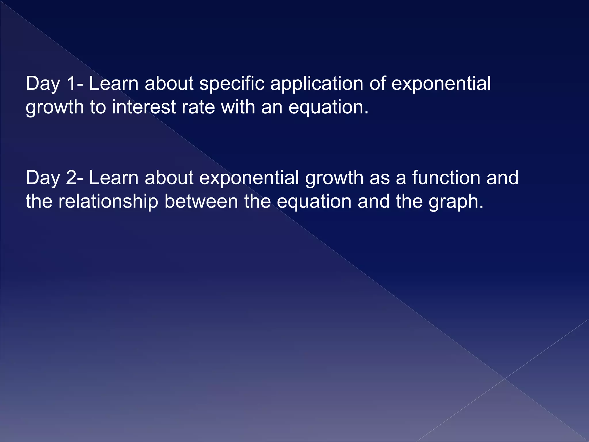 Day 1- Learn about specific application of exponential
growth to interest rate with an equation.
Day 2- Learn about exponential growth as a function and
the relationship between the equation and the graph.
 