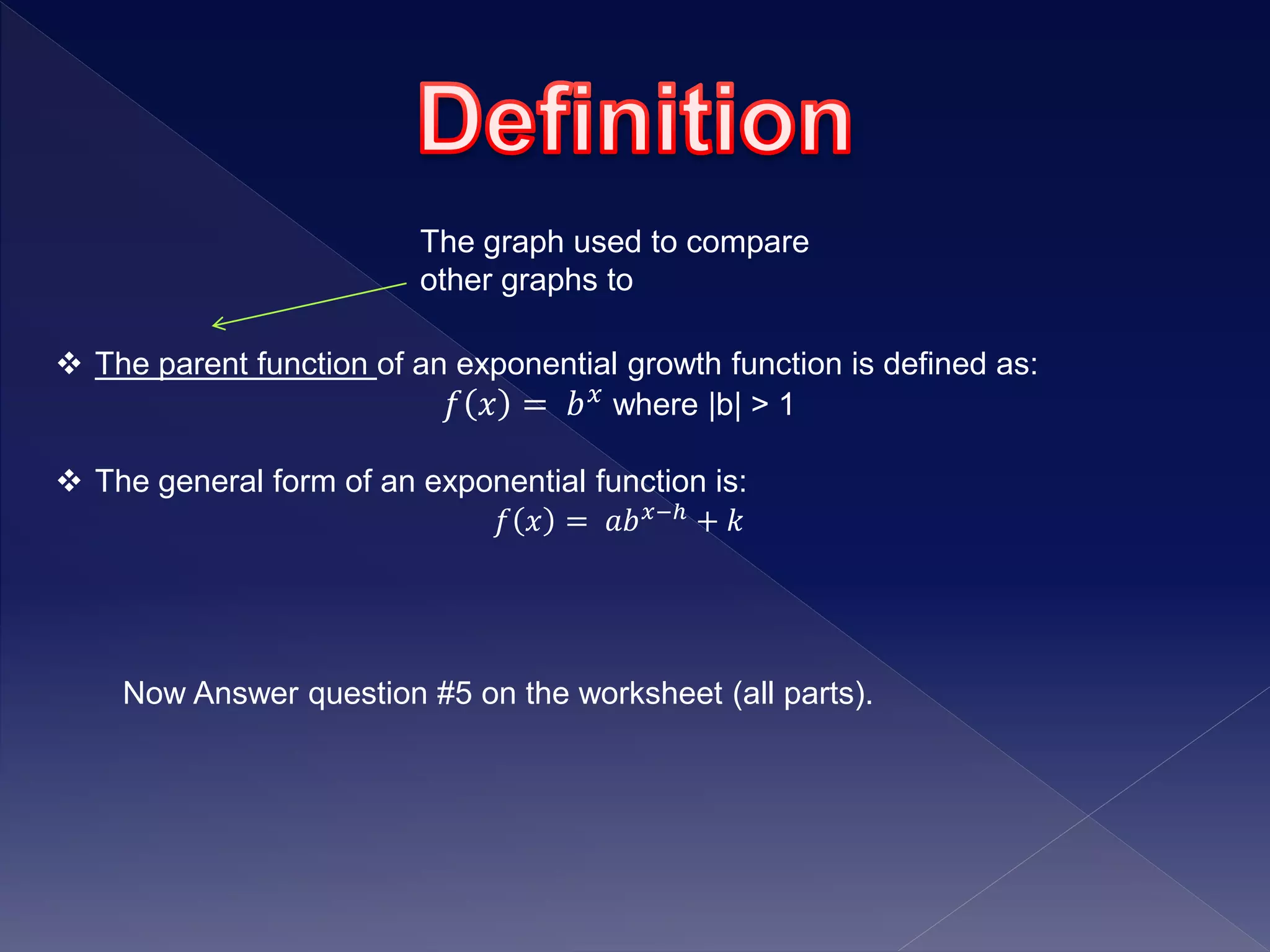  The parent function of an exponential growth function is defined as:
𝑓 𝑥 = 𝑏 𝑥 where |b| > 1
 The general form of an exponential function is:
𝑓 𝑥 = 𝑎𝑏 𝑥−ℎ + 𝑘
Now Answer question #5 on the worksheet (all parts).
The graph used to compare
other graphs to
 