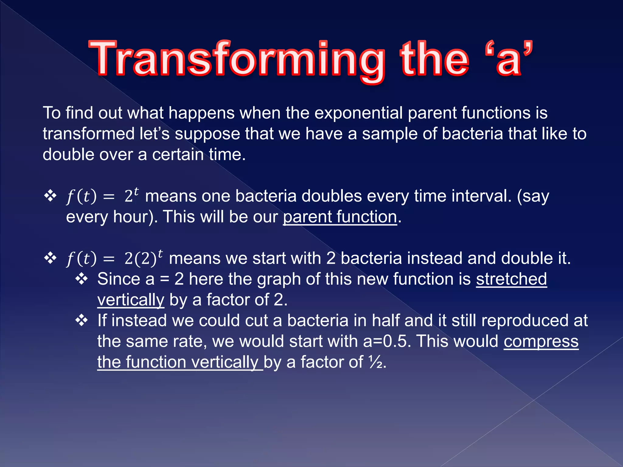 To find out what happens when the exponential parent functions is
transformed let’s suppose that we have a sample of bacteria that like to
double over a certain time.
 𝑓 𝑡 = 2 𝑡 means one bacteria doubles every time interval. (say
every hour). This will be our parent function.
 𝑓 𝑡 = 2(2) 𝑡
means we start with 2 bacteria instead and double it.
 Since a = 2 here the graph of this new function is stretched
vertically by a factor of 2.
 If instead we could cut a bacteria in half and it still reproduced at
the same rate, we would start with a=0.5. This would compress
the function vertically by a factor of ½.
 
