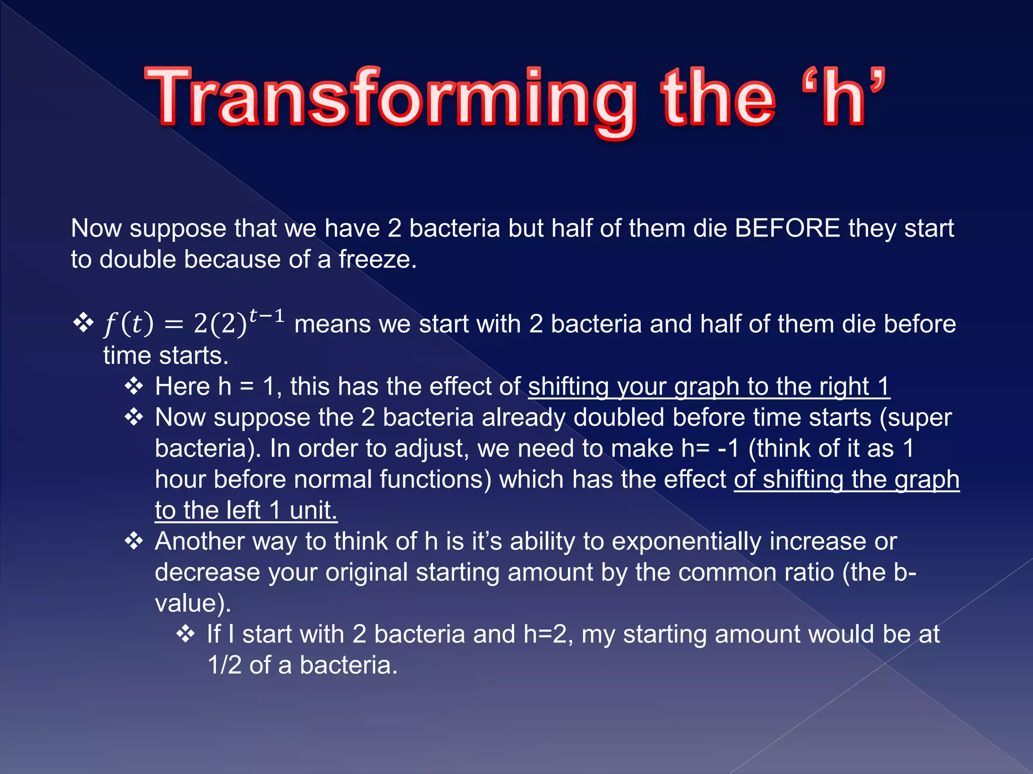 Now suppose that we have 2 bacteria but half of them die BEFORE they start
to double because of a freeze.
 𝑓 𝑡 = 2(2) 𝑡−1 means we start with 2 bacteria and half of them die before
time starts.
 Here h = 1, this has the effect of shifting your graph to the right 1
 Now suppose the 2 bacteria already doubled before time starts (super
bacteria). In order to adjust, we need to make h= -1 (think of it as 1
hour before normal functions) which has the effect of shifting the graph
to the left 1 unit.
 Another way to think of h is it’s ability to exponentially increase or
decrease your original starting amount by the common ratio (the b-
value).
 If I start with 2 bacteria and h=2, my starting amount would be at
1/2 of a bacteria.
 