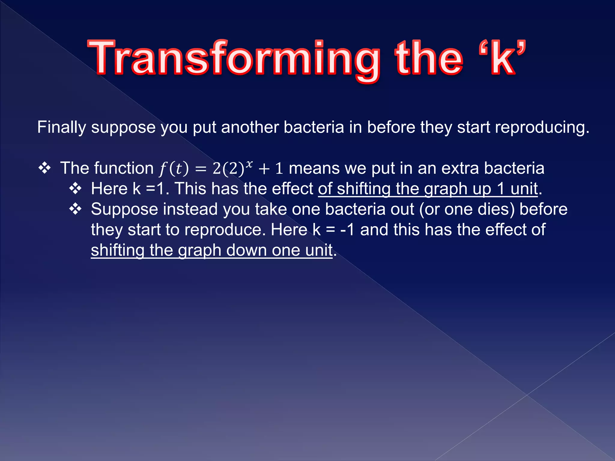 Finally suppose you put another bacteria in before they start reproducing.
 The function 𝑓 𝑡 = 2(2) 𝑥 + 1 means we put in an extra bacteria
 Here k =1. This has the effect of shifting the graph up 1 unit.
 Suppose instead you take one bacteria out (or one dies) before
they start to reproduce. Here k = -1 and this has the effect of
shifting the graph down one unit.
 