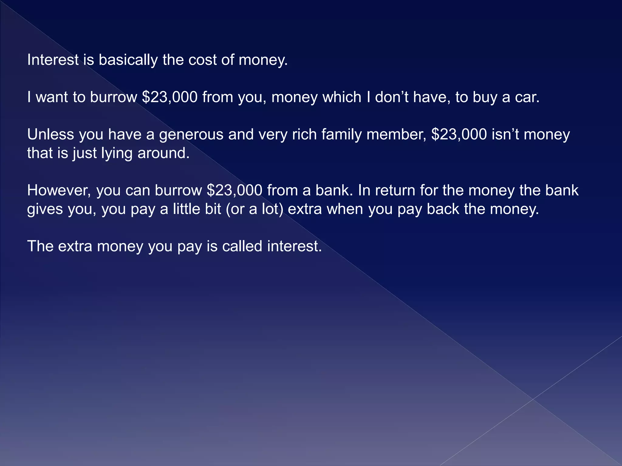 Interest is basically the cost of money.
I want to burrow $23,000 from you, money which I don’t have, to buy a car.
Unless you have a generous and very rich family member, $23,000 isn’t money
that is just lying around.
However, you can burrow $23,000 from a bank. In return for the money the bank
gives you, you pay a little bit (or a lot) extra when you pay back the money.
The extra money you pay is called interest.
 