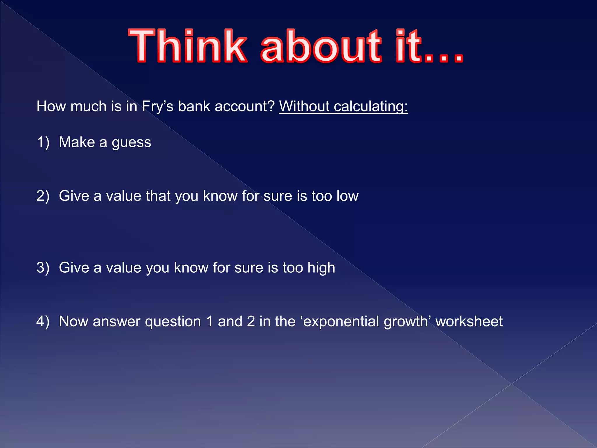 How much is in Fry’s bank account? Without calculating:
1) Make a guess
2) Give a value that you know for sure is too low
3) Give a value you know for sure is too high
4) Now answer question 1 and 2 in the ‘exponential growth’ worksheet
 
