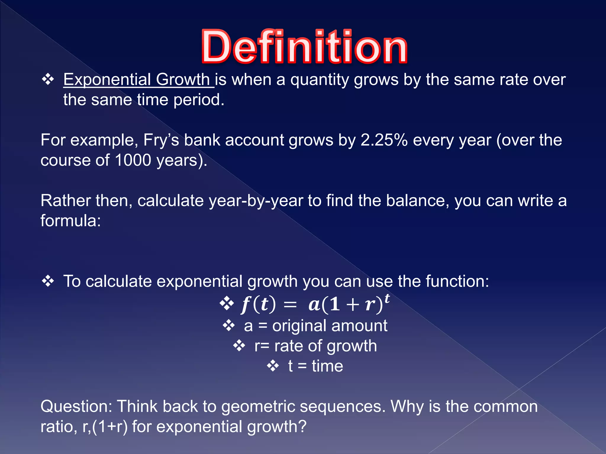  Exponential Growth is when a quantity grows by the same rate over
the same time period.
For example, Fry’s bank account grows by 2.25% every year (over the
course of 1000 years).
Rather then, calculate year-by-year to find the balance, you can write a
formula:
 To calculate exponential growth you can use the function:
 𝒇 𝒕 = 𝒂(𝟏 + 𝒓) 𝒕
 a = original amount
 r= rate of growth
 t = time
Question: Think back to geometric sequences. Why is the common
ratio, r,(1+r) for exponential growth?
 