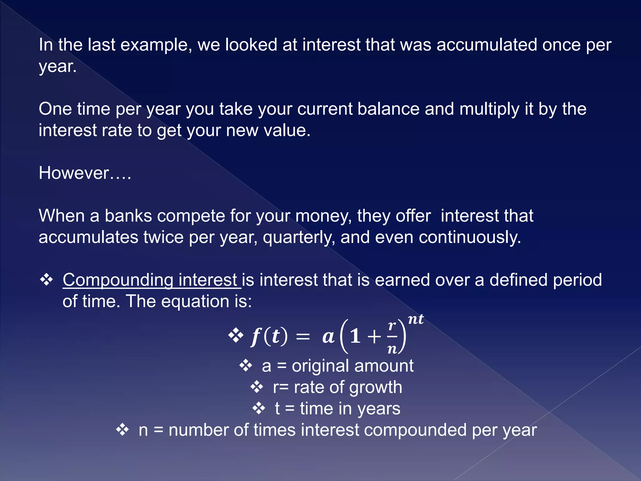 In the last example, we looked at interest that was accumulated once per
year.
One time per year you take your current balance and multiply it by the
interest rate to get your new value.
However….
When a banks compete for your money, they offer interest that
accumulates twice per year, quarterly, and even continuously.
 Compounding interest is interest that is earned over a defined period
of time. The equation is:
 𝒇 𝒕 = 𝒂 𝟏 +
𝒓
𝒏
𝒏𝒕
 a = original amount
 r= rate of growth
 t = time in years
 n = number of times interest compounded per year
 
