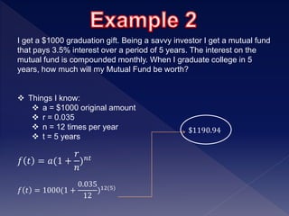 I get a $1000 graduation gift. Being a savvy investor I get a mutual fund
that pays 3.5% interest over a period of 5 years. The interest on the
mutual fund is compounded monthly. When I graduate college in 5
years, how much will my Mutual Fund be worth?
 Things I know:
 a = $1000 original amount
 r = 0.035
 n = 12 times per year
 t = 5 years
𝑓 𝑡 = 𝑎(1 +
𝑟
𝑛
) 𝑛𝑡
𝑓 𝑡 = 1000(1 +
0.035
12
)12(5)
$1190.94
 