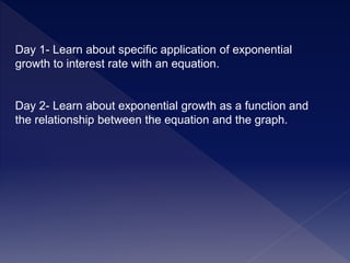 Day 1- Learn about specific application of exponential
growth to interest rate with an equation.
Day 2- Learn about exponential growth as a function and
the relationship between the equation and the graph.
 