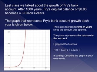 Last class we talked about the growth of Fry’s bank
account. After 1000 years, Fry’s original balance of $0.93
becomes 4.3 Billion Dollars.
The graph that represents Fry’s bank account growth each
year is given below.
The x-axis represents time in years
since the account was opened.
The y-axis represents the balance in
the account.
I graphed the function:
𝑓 𝑡 = 0.93(1 + 0.0225 ) 𝑡
In writing: Describe the graph in your
own words.
 