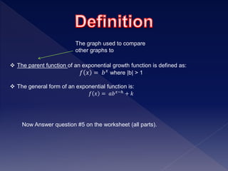  The parent function of an exponential growth function is defined as:
𝑓 𝑥 = 𝑏 𝑥 where |b| > 1
 The general form of an exponential function is:
𝑓 𝑥 = 𝑎𝑏 𝑥−ℎ + 𝑘
Now Answer question #5 on the worksheet (all parts).
The graph used to compare
other graphs to
 