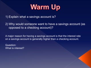 1) Explain what a savings account is?
2) Why would someone want to have a savings account (as
opposed to a checking account)?
A major reason for having a savings account is that the interest rate
on a savings account is generally higher then a checking account.
Question:
What is interest?
 