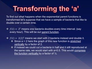 To find out what happens when the exponential parent functions is
transformed let’s suppose that we have a sample of bacteria that like to
double over a certain time.
 𝑓 𝑡 = 2 𝑡 means one bacteria doubles every time interval. (say
every hour). This will be our parent function.
 𝑓 𝑡 = 2(2) 𝑡
means we start with 2 bacteria instead and double it.
 Since a = 2 here the graph of this new function is stretched
vertically by a factor of 2.
 If instead we could cut a bacteria in half and it still reproduced at
the same rate, we would start with a=0.5. This would compress
the function vertically by a factor of ½.
 