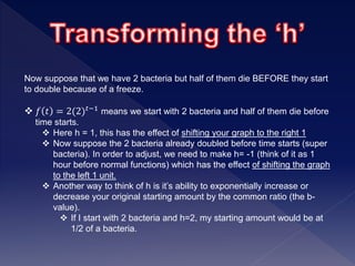 Now suppose that we have 2 bacteria but half of them die BEFORE they start
to double because of a freeze.
 𝑓 𝑡 = 2(2) 𝑡−1 means we start with 2 bacteria and half of them die before
time starts.
 Here h = 1, this has the effect of shifting your graph to the right 1
 Now suppose the 2 bacteria already doubled before time starts (super
bacteria). In order to adjust, we need to make h= -1 (think of it as 1
hour before normal functions) which has the effect of shifting the graph
to the left 1 unit.
 Another way to think of h is it’s ability to exponentially increase or
decrease your original starting amount by the common ratio (the b-
value).
 If I start with 2 bacteria and h=2, my starting amount would be at
1/2 of a bacteria.
 