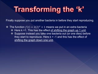 Finally suppose you put another bacteria in before they start reproducing.
 The function 𝑓 𝑡 = 2(2) 𝑥 + 1 means we put in an extra bacteria
 Here k =1. This has the effect of shifting the graph up 1 unit.
 Suppose instead you take one bacteria out (or one dies) before
they start to reproduce. Here k = -1 and this has the effect of
shifting the graph down one unit.
 