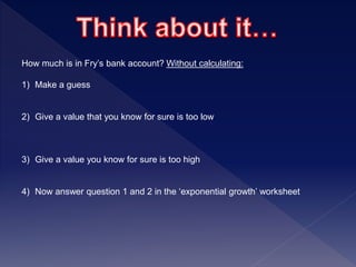 How much is in Fry’s bank account? Without calculating:
1) Make a guess
2) Give a value that you know for sure is too low
3) Give a value you know for sure is too high
4) Now answer question 1 and 2 in the ‘exponential growth’ worksheet
 