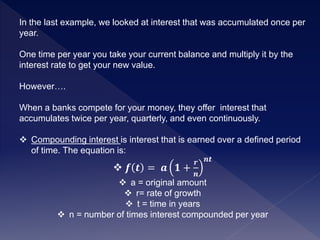 In the last example, we looked at interest that was accumulated once per
year.
One time per year you take your current balance and multiply it by the
interest rate to get your new value.
However….
When a banks compete for your money, they offer interest that
accumulates twice per year, quarterly, and even continuously.
 Compounding interest is interest that is earned over a defined period
of time. The equation is:
 𝒇 𝒕 = 𝒂 𝟏 +
𝒓
𝒏
𝒏𝒕
 a = original amount
 r= rate of growth
 t = time in years
 n = number of times interest compounded per year
 