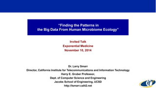 “Finding the Patterns in 
the Big Data From Human Microbiome Ecology” 
Invited Talk 
Exponential Medicine 
November 10, 2014 
Dr. Larry Smarr 
Director, California Institute for Telecommunications and Information Technology 
Harry E. Gruber Professor, 
Dept. of Computer Science and Engineering 
Jacobs School of Engineering, UCSD 
http://lsmarr.calit2.net 
1 
 