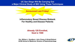 UC San Diego Will Be Carrying Out 
a Major Clinical Study of IBD Using These Techniques 
Announced Last Friday! 
Inflammatory Bowel Disease Biobank 
For Healthy and Disease Patients 
Already 120 Enrolled, 
Goal is 1500 
Drs. William J. Sandborn, John Chang, & Brigid Boland 
UCSD School of Medicine, Division of Gastroenterology 
 