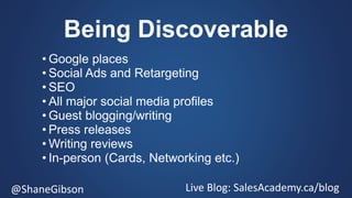 @ShaneGibson Live Blog: SalesAcademy.ca/blog
Being Discoverable
• Google places
• Social Ads and Retargeting
• SEO
• All major social media profiles
• Guest blogging/writing
• Press releases
• Writing reviews
• In-person (Cards, Networking etc.)
 