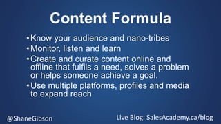 @ShaneGibson Live Blog: SalesAcademy.ca/blog
Content Formula
•Know your audience and nano-tribes
•Monitor, listen and learn
•Create and curate content online and
offline that fulfils a need, solves a problem
or helps someone achieve a goal.
•Use multiple platforms, profiles and media
to expand reach
 