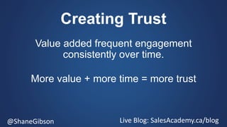 @ShaneGibson Live Blog: SalesAcademy.ca/blog
Creating Trust
Value added frequent engagement
consistently over time.
More value + more time = more trust
 