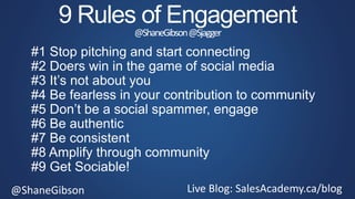 @ShaneGibson Live Blog: SalesAcademy.ca/blog
9 Rules of Engagement
@ShaneGibson@Sjagger
#1 Stop pitching and start connecting
#2 Doers win in the game of social media
#3 It’s not about you
#4 Be fearless in your contribution to community
#5 Don’t be a social spammer, engage
#6 Be authentic
#7 Be consistent
#8 Amplify through community
#9 Get Sociable!
 