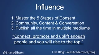 @ShaneGibson Live Blog: SalesAcademy.ca/blog
Influence
1. Master the 5 Stages of Consent
2. Community, Content & Conversation
3. Publish all the time in multiple mediums
“Connect, promote and uplift enough
people and you will rise to the top.”
 