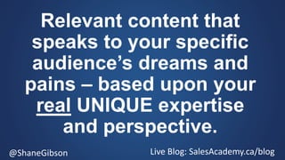 @ShaneGibson Live Blog: SalesAcademy.ca/blog
Relevant content that
speaks to your specific
audience’s dreams and
pains – based upon your
real UNIQUE expertise
and perspective.
 