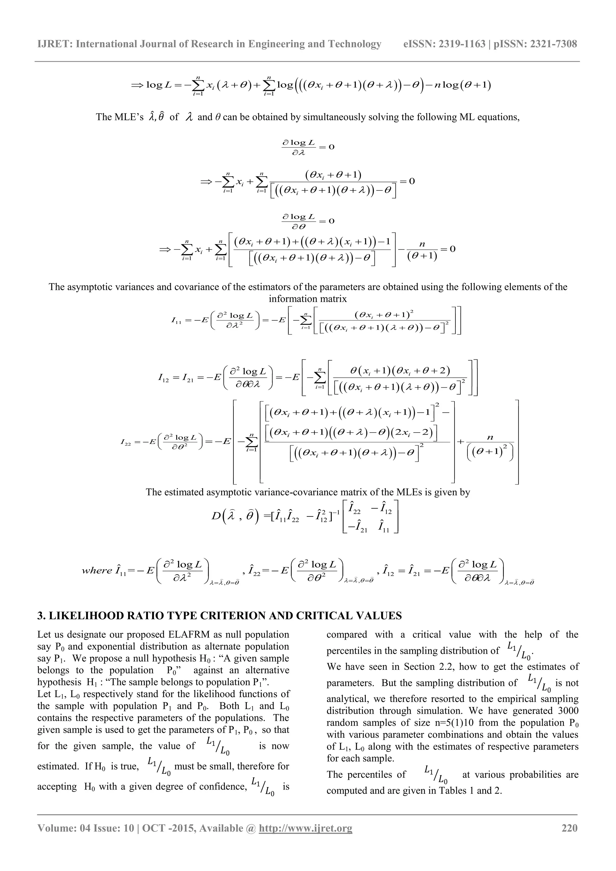 IJRET: International Journal of Research in Engineering and Technology eISSN: 2319-1163 | pISSN: 2321-7308
_______________________________________________________________________________________
Volume: 04 Issue: 10 | OCT -2015, Available @ http://www.ijret.org 220
        
1 1
log log 1 log 1
n n
i i
i i
L x x n       
 
           
The MLE’s 𝜆, 𝜃 of  and θ can be obtained by simultaneously solving the following ML equations,
log
0
L




 
   1 1
1
0
1
n n
i
i
i i i
x
x
x
 
       
 
 
   
   
 
log
0
L




     
     1 1
1 1 1
0
11
n n
i i
i
i i i
x x n
x
x
   
     
 
 
  
   
     
    
   
 
The asymptotic variances and covariance of the estimators of the parameters are obtained using the following elements of the
information matrix
 
   
22
11 22
1
1log
1
n
i
i
i
xL
I E E
x
 
     
  
                        

  
   
2
12 21 2
1
1 2log
1
n
i i
i
i
x xL
I I E E
x
  
      
  
                           

     
     
     
2
22 2
2
2 2
1
log
1 1 1
1 2 2
11
i i
n i i
i
i
L
I E
x x
x x
n
E
x

   
    
    
  
   
    
  
   
                             
  
  
   
      
    
   
   

The estimated asymptotic variance-covariance matrix of the MLEs is given by
  22 122 1
11 22 12
21 11
ˆ ˆ
ˆ ˆ ˆ, =[ ]
ˆ ˆ
I I
D I I I
I I
  
 
  
  
 
2 2 2
11 22 12 212 2
,, ,
log log logˆ ˆ ˆ ˆ= , = ,
L L L
where I E I E I I E
          
       
       
        
       
    
3. LIKELIHOOD RATIO TYPE CRITERION AND CRITICAL VALUES
Let us designate our proposed ELAFRM as null population
say P0 and exponential distribution as alternate population
say P1. We propose a null hypothesis H0 : “A given sample
belongs to the population P0” against an alternative
hypothesis H1 : “The sample belongs to population P1”.
Let L1, L0 respectively stand for the likelihood functions of
the sample with population P1 and P0. Both L1 and L0
contains the respective parameters of the populations. The
given sample is used to get the parameters of P1, P0 , so that
for the given sample, the value of
𝐿1
𝐿0
is now
estimated. If H0 is true,
𝐿1
𝐿0
must be small, therefore for
accepting H0 with a given degree of confidence,
𝐿1
𝐿0
is
compared with a critical value with the help of the
percentiles in the sampling distribution of
𝐿1
𝐿0
.
We have seen in Section 2.2, how to get the estimates of
parameters. But the sampling distribution of
𝐿1
𝐿0
is not
analytical, we therefore resorted to the empirical sampling
distribution through simulation. We have generated 3000
random samples of size n=5(1)10 from the population P0
with various parameter combinations and obtain the values
of L1, L0 along with the estimates of respective parameters
for each sample.
The percentiles of
𝐿1
𝐿0
at various probabilities are
computed and are given in Tables 1 and 2.
 