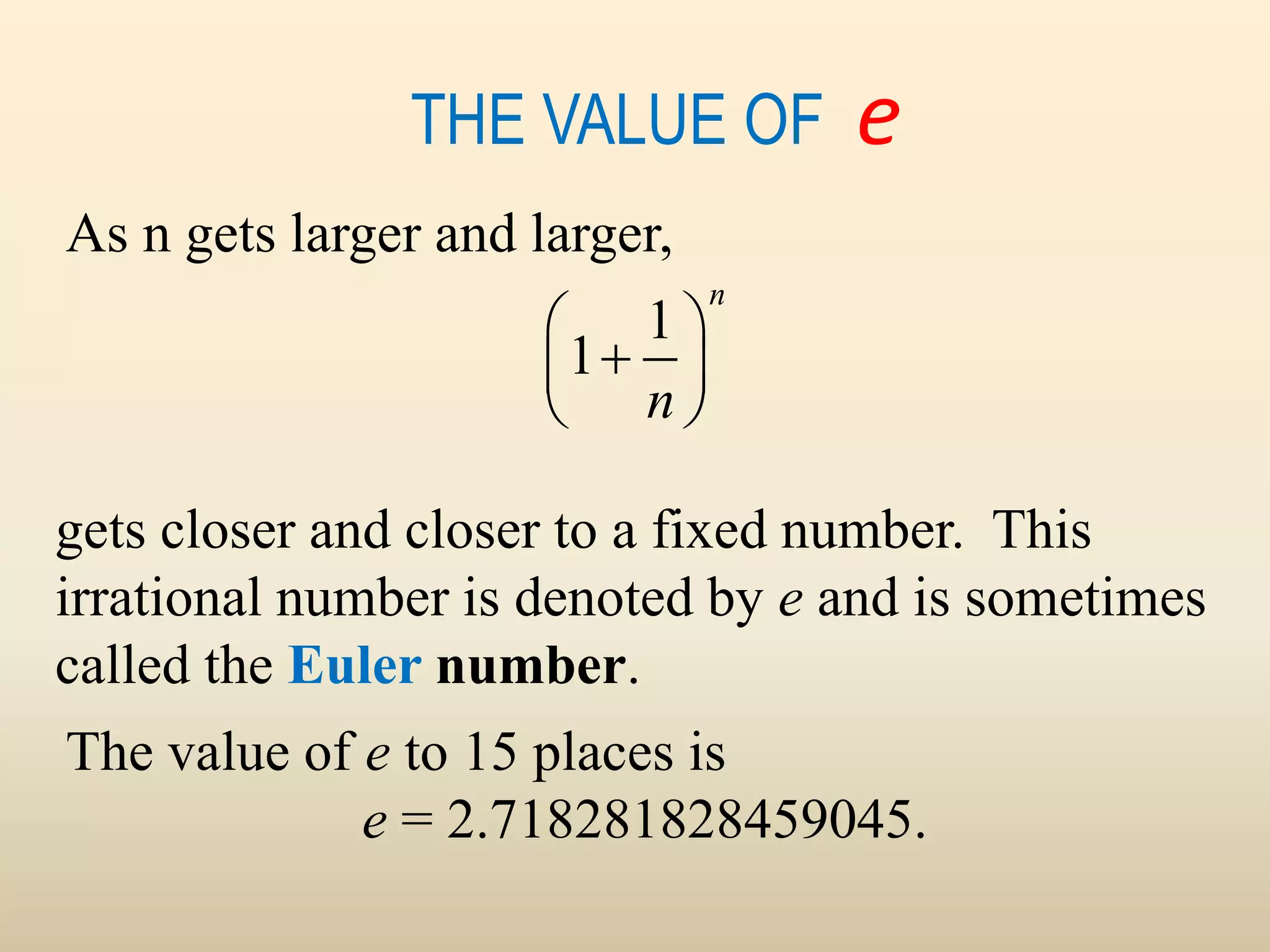 THE VALUE OF e
The value of e to 15 places is
e = 2.718281828459045.
gets closer and closer to a fixed number. This
irrational number is denoted by e and is sometimes
called the Euler number.
As n gets larger and larger,
1
1
n
n
 

 
 
 