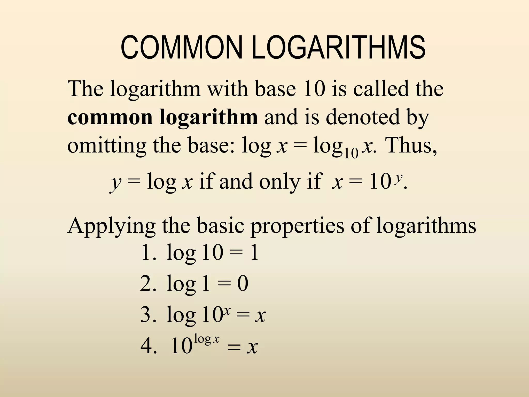 COMMON LOGARITHMS
1. log 10 = 1
2. log 1 = 0
3. log 10x = x
4. 10log x
 x
The logarithm with base 10 is called the
common logarithm and is denoted by
omitting the base: log x = log10 x. Thus,
y = log x if and only if x = 10 y.
Applying the basic properties of logarithms
 