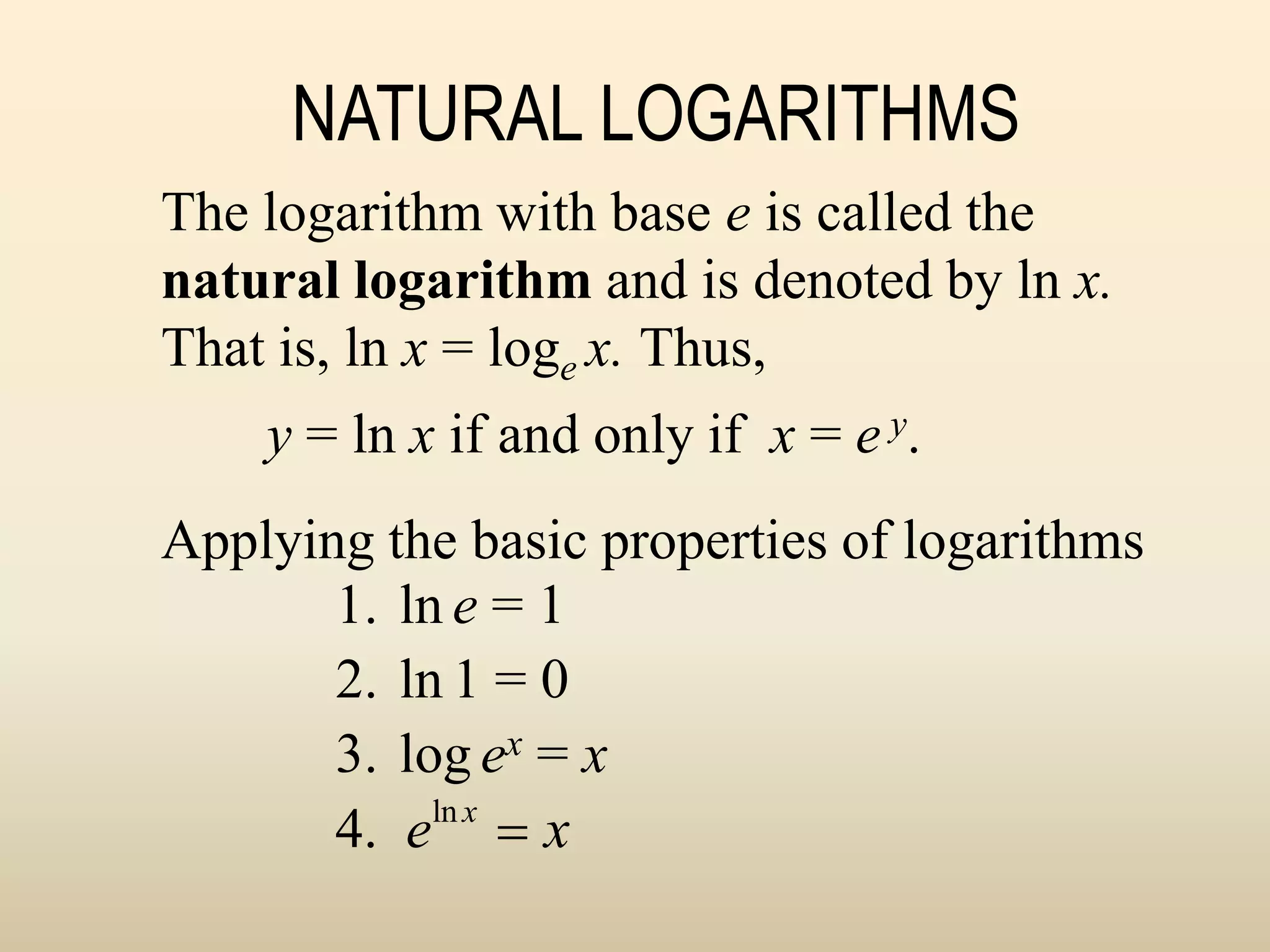 NATURAL LOGARITHMS
1. ln e = 1
2. ln 1 = 0
3. log ex = x
4. eln x
 x
The logarithm with base e is called the
natural logarithm and is denoted by ln x.
That is, ln x = loge x. Thus,
y = ln x if and only if x = e y.
Applying the basic properties of logarithms
 