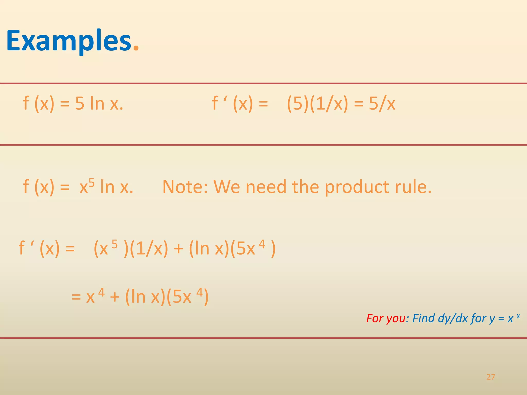 27
Examples.
f (x) = 5 ln x.
f (x) = x5 ln x. Note: We need the product rule.
(x 5 )(1/x) + (ln x)(5x 4 )
f ‘ (x) = (5)(1/x) = 5/x
f ‘ (x) =
= x 4 + (ln x)(5x 4)
For you: Find dy/dx for y = x x
 