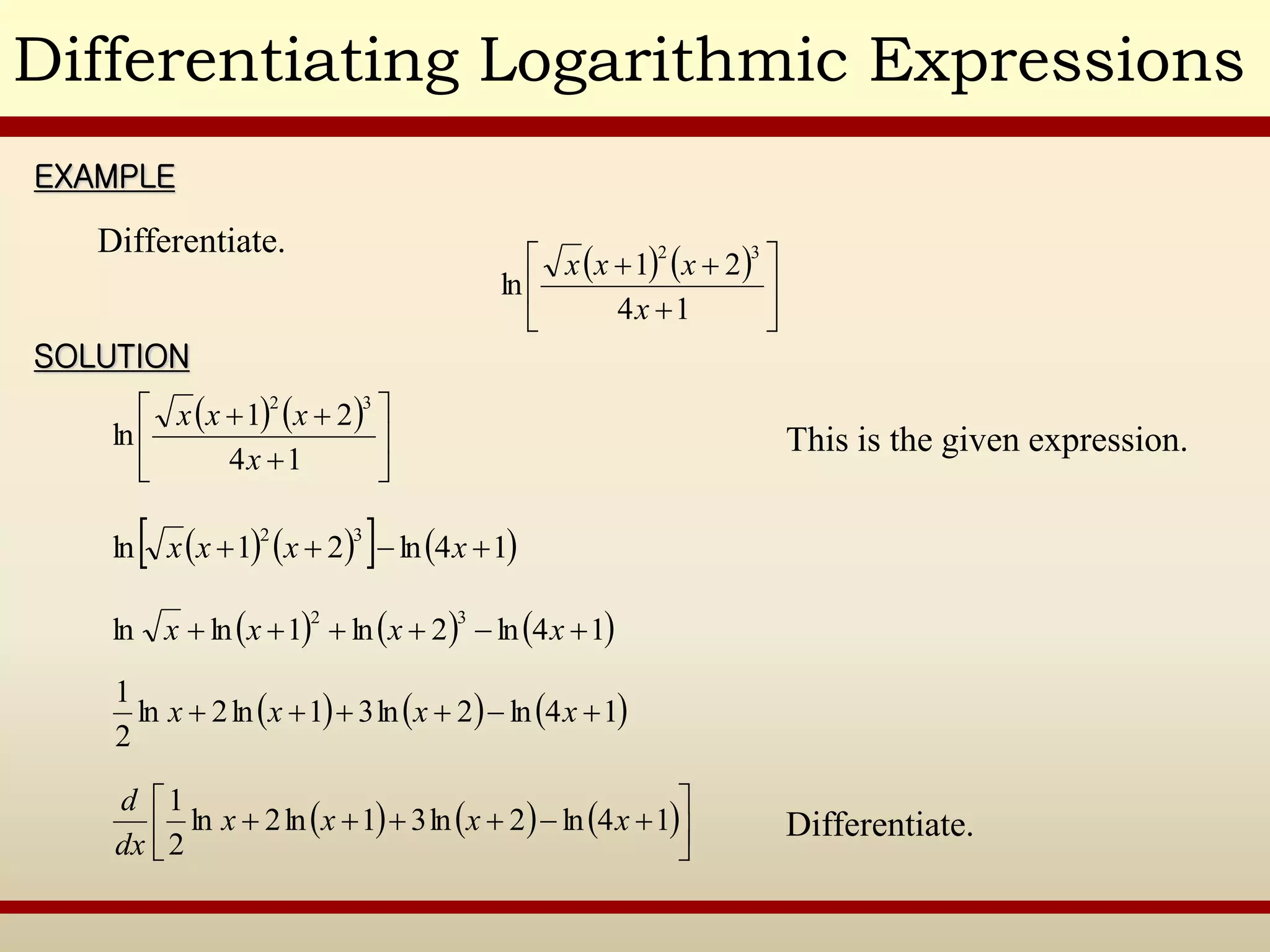 Differentiating Logarithmic Expressions
EXAMPLE
SOLUTION
Differentiate.
   









1
4
2
1
ln
3
2
x
x
x
x
This is the given expression.
   









1
4
2
1
ln
3
2
x
x
x
x
   
   
1
4
ln
2
1
ln
3
2



 x
x
x
x
     
1
4
ln
2
ln
1
ln
ln
3
2





 x
x
x
x
     
1
4
ln
2
ln
3
1
ln
2
ln
2
1





 x
x
x
x
Differentiate.
     










 1
4
ln
2
ln
3
1
ln
2
ln
2
1
x
x
x
x
dx
d
 