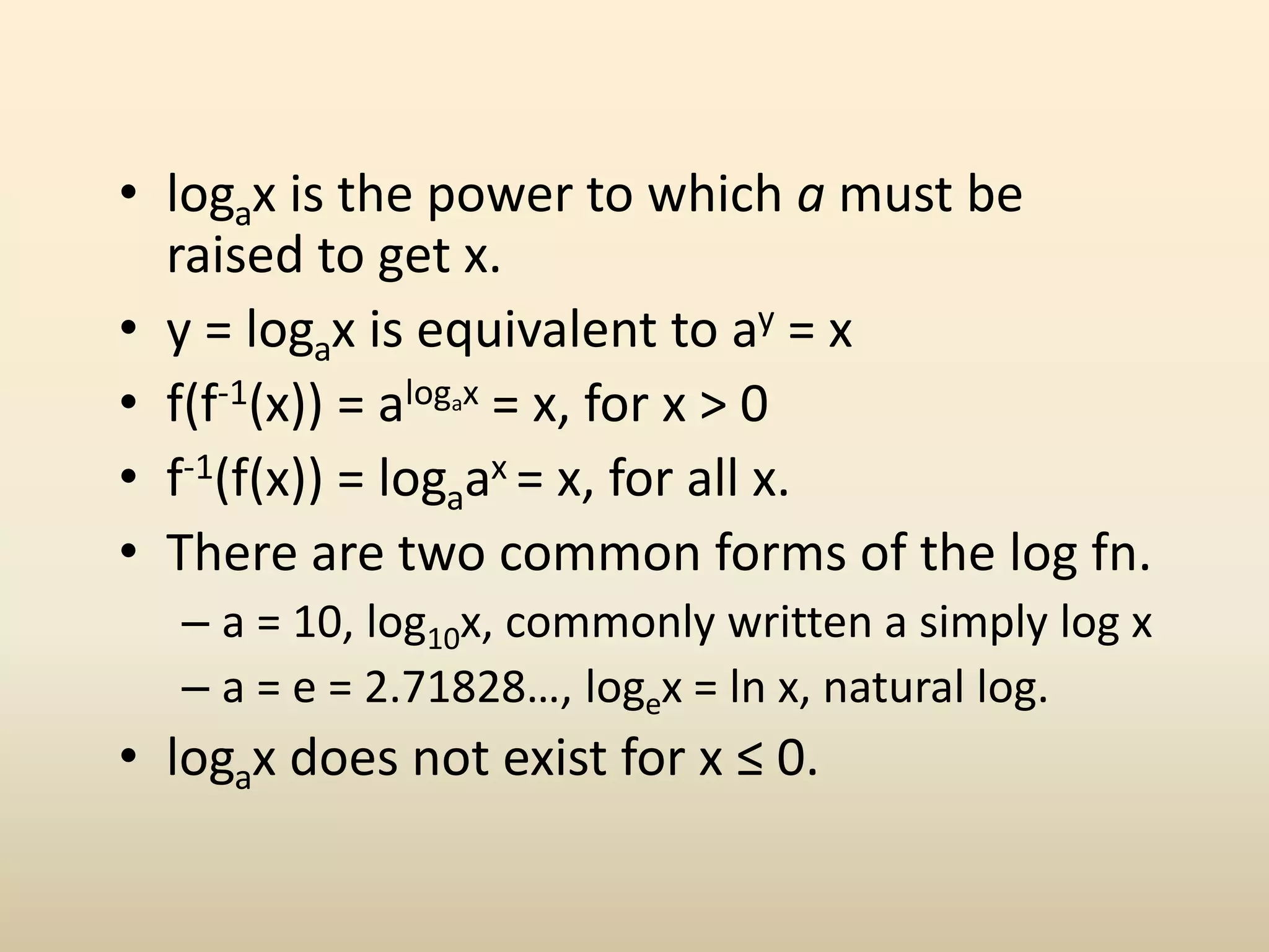 • logax is the power to which a must be
raised to get x.
• y = logax is equivalent to ay = x
• f(f-1(x)) = alogax = x, for x > 0
• f-1(f(x)) = logaax = x, for all x.
• There are two common forms of the log fn.
– a = 10, log10x, commonly written a simply log x
– a = e = 2.71828…, logex = ln x, natural log.
• logax does not exist for x ≤ 0.
 